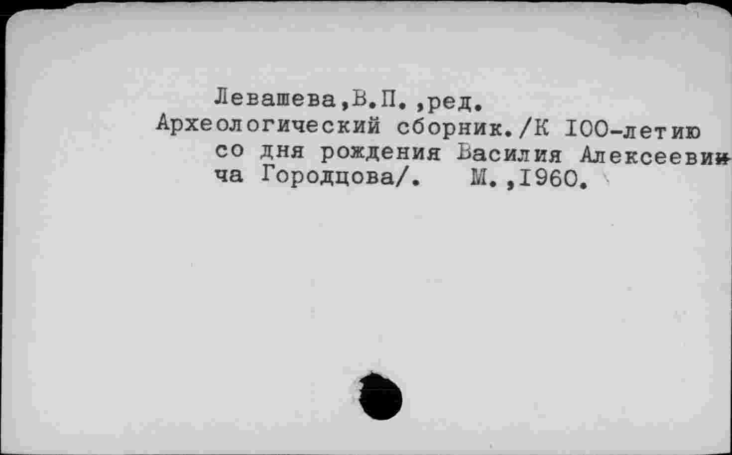 ﻿Левашева,В.П.»ред.
Археологический сборник./К 100-летию со дня рождения Василия Алексеевич ча Городцова/. М. ,1960. '■